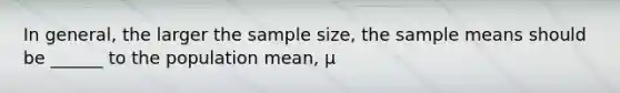 In general, the larger the sample size, the sample means should be ______ to the population mean, μ