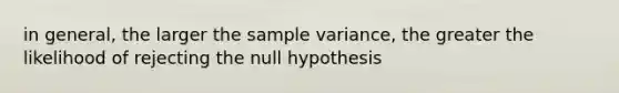 in general, the larger the sample variance, the greater the likelihood of rejecting the null hypothesis