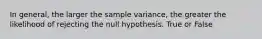 In general, the larger the sample variance, the greater the likelihood of rejecting the null hypothesis. True or False