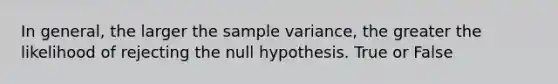 In general, the larger the <a href='https://www.questionai.com/knowledge/kKPm4DaUPs-sample-variance' class='anchor-knowledge'>sample variance</a>, the greater the likelihood of rejecting the null hypothesis. True or False