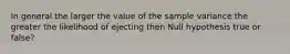 In general the larger the value of the sample variance the greater the likelihood of ejecting then Null hypothesis true or false?