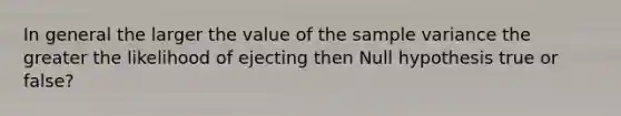 In general the larger the value of the sample variance the greater the likelihood of ejecting then Null hypothesis true or false?