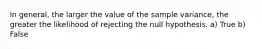 In general, the larger the value of the sample variance, the greater the likelihood of rejecting the null hypothesis. a) True b) False