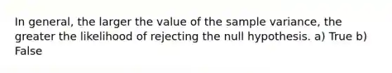 In general, the larger the value of the sample variance, the greater the likelihood of rejecting the null hypothesis. a) True b) False