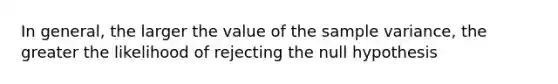 In general, the larger the value of the sample variance, the greater the likelihood of rejecting the null hypothesis