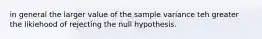 in general the larger value of the sample variance teh greater the likiehood of rejecting the null hypothesis.