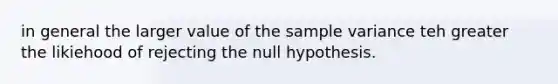 in general the larger value of the sample variance teh greater the likiehood of rejecting the null hypothesis.