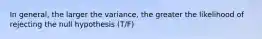 In general, the larger the variance, the greater the likelihood of rejecting the null hypothesis (T/F)