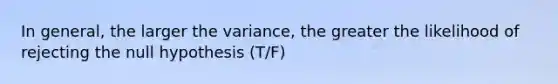 In general, the larger the variance, the greater the likelihood of rejecting the null hypothesis (T/F)