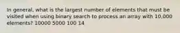 In general, what is the largest number of elements that must be visited when using binary search to process an array with 10,000 elements? 10000 5000 100 14