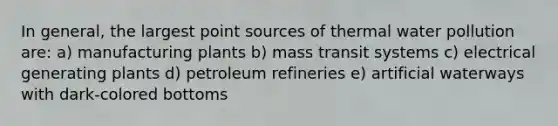 In general, the largest point sources of thermal water pollution are: a) manufacturing plants b) mass transit systems c) electrical generating plants d) petroleum refineries e) artificial waterways with dark-colored bottoms