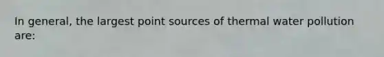 In general, the largest point sources of thermal water pollution are: