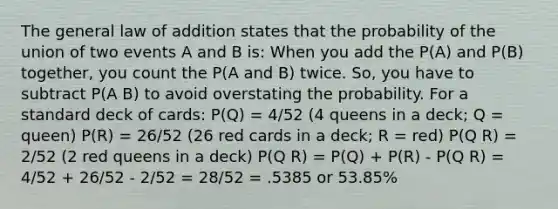 The general law of addition states that the probability of the union of two events A and B is: When you add the P(A) and P(B) together, you count the P(A and B) twice. So, you have to subtract P(A B) to avoid overstating the probability. For a standard deck of cards: P(Q) = 4/52 (4 queens in a deck; Q = queen) P(R) = 26/52 (26 red cards in a deck; R = red) P(Q R) = 2/52 (2 red queens in a deck) P(Q R) = P(Q) + P(R) - P(Q R) = 4/52 + 26/52 - 2/52 = 28/52 = .5385 or 53.85%