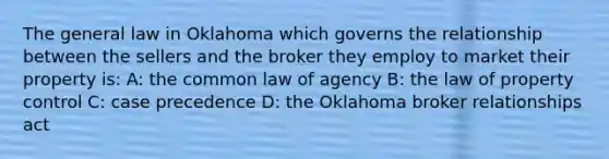 The general law in Oklahoma which governs the relationship between the sellers and the broker they employ to market their property is: A: the common law of agency B: the law of property control C: case precedence D: the Oklahoma broker relationships act