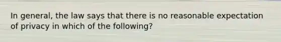 In general, the law says that there is no reasonable expectation of privacy in which of the following?