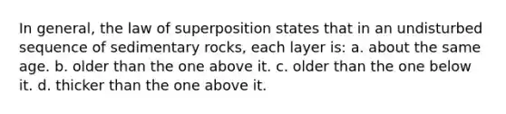 In general, the law of superposition states that in an undisturbed sequence of sedimentary rocks, each layer is: a. about the same age. b. older than the one above it. c. older than the one below it. d. thicker than the one above it.