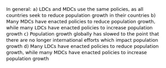 In general: a) LDCs and MDCs use the same policies, as all countries seek to reduce population growth in their countries b) Many MDCs have enacted policies to reduce population growth, while many LDCs have enacted policies to increase population growth c) Population growth globally has slowed to the point that there are no longer international efforts which impact population growth d) Many LDCs have enacted policies to reduce population growth, while many MDCs have enacted policies to increase population growth