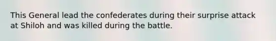 This General lead the confederates during their surprise attack at Shiloh and was killed during the battle.