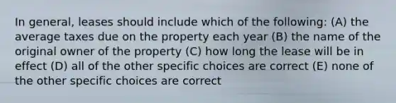 In general, leases should include which of the following: (A) the average taxes due on the property each year (B) the name of the original owner of the property (C) how long the lease will be in effect (D) all of the other specific choices are correct (E) none of the other specific choices are correct