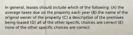 In general, leases should include which of the following: (A) the average taxes due on the property each year (B) the name of the original owner of the property (C) a description of the premises being leased (D) all of the other specific choices are correct (E) none of the other specific choices are correct