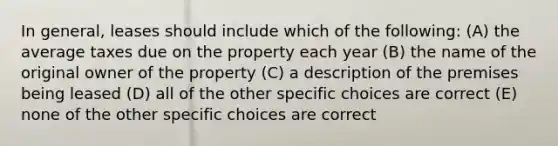 In general, leases should include which of the following: (A) the average taxes due on the property each year (B) the name of the original owner of the property (C) a description of the premises being leased (D) all of the other specific choices are correct (E) none of the other specific choices are correct