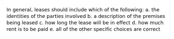 In general, leases should include which of the following: a. the identities of the parties involved b. a description of the premises being leased c. how long the lease will be in effect d. how much rent is to be paid e. all of the other specific choices are correct