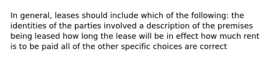 In general, leases should include which of the following: the identities of the parties involved a description of the premises being leased how long the lease will be in effect how much rent is to be paid all of the other specific choices are correct