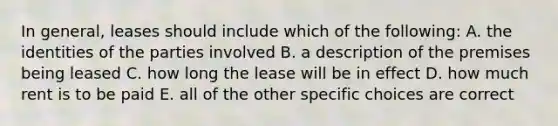 In general, leases should include which of the following: A. the identities of the parties involved B. a description of the premises being leased C. how long the lease will be in effect D. how much rent is to be paid E. all of the other specific choices are correct