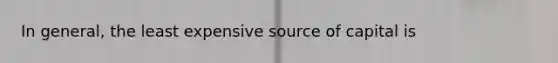 In general, the least expensive source of capital is