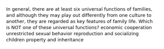 In general, there are at least six universal functions of families, and although they may play out differently from one culture to another, they are regarded as key features of family life. Which is NOT one of these universal functions? economic cooperation unrestricted sexual behavior reproduction and socializing children property and inheritance