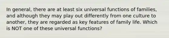 In general, there are at least six universal functions of families, and although they may play out differently from one culture to another, they are regarded as key features of family life. Which is NOT one of these universal functions?