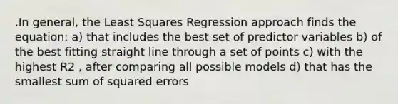 .In general, the Least Squares Regression approach finds the equation: a) that includes the best set of predictor variables b) of the best fitting straight line through a set of points c) with the highest R2 , after comparing all possible models d) that has the smallest sum of squared errors