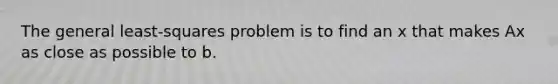 The general​ least-squares problem is to find an x that makes Ax as close as possible to b.