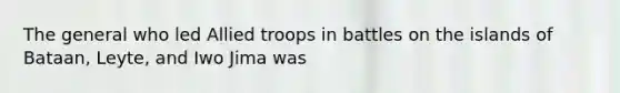 The general who led Allied troops in battles on the islands of Bataan, Leyte, and Iwo Jima was