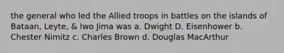 the general who led the Allied troops in battles on the islands of Bataan, Leyte, & Iwo Jima was a. Dwight D. Eisenhower b. Chester Nimitz c. Charles Brown d. Douglas MacArthur