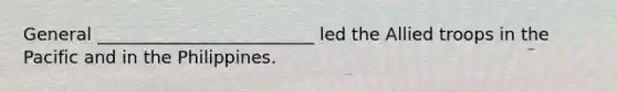 General _________________________ led the Allied troops in the Pacific and in the Philippines.