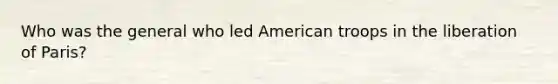 Who was the general who led American troops in the liberation of Paris?