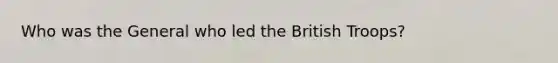 Who was the General who led the British Troops?