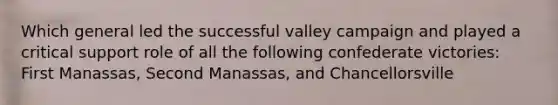 Which general led the successful valley campaign and played a critical support role of all the following confederate victories: First Manassas, Second Manassas, and Chancellorsville