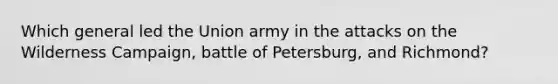 Which general led the Union army in the attacks on the Wilderness Campaign, battle of Petersburg, and Richmond?