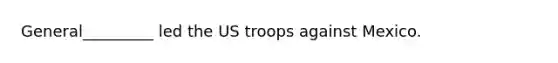 General_________ led the US troops against Mexico.