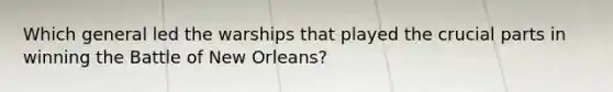 Which general led the warships that played the crucial parts in winning the Battle of New Orleans?