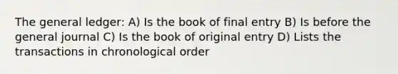 The general ledger: A) Is the book of final entry B) Is before the general journal C) Is the book of original entry D) Lists the transactions in chronological order