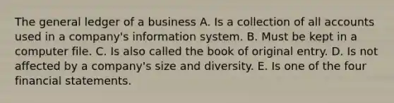 The general ledger of a business A. Is a collection of all accounts used in a company's information system. B. Must be kept in a computer file. C. Is also called the book of original entry. D. Is not affected by a company's size and diversity. E. Is one of the four financial statements.