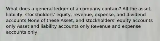 What does a general ledger of a company contain? All the asset, liability, stockholders' equity, revenue, expense, and dividend accounts None of these Asset, and stockholders' equity accounts only Asset and liability accounts only Revenue and expense accounts only