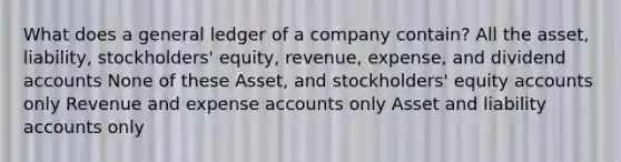 What does a general ledger of a company contain? All the asset, liability, stockholders' equity, revenue, expense, and dividend accounts None of these Asset, and stockholders' equity accounts only Revenue and expense accounts only Asset and liability accounts only