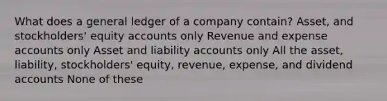 What does a general ledger of a company contain? Asset, and stockholders' equity accounts only Revenue and expense accounts only Asset and liability accounts only All the asset, liability, stockholders' equity, revenue, expense, and dividend accounts None of these