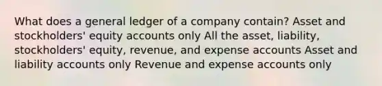 What does a general ledger of a company contain? Asset and stockholders' equity accounts only All the asset, liability, stockholders' equity, revenue, and expense accounts Asset and liability accounts only Revenue and expense accounts only