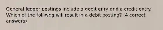 General ledger postings include a debit enry and a credit entry. Which of the folliwng will result in a debit posting? (4 correct answers)