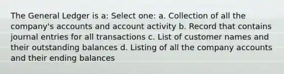 The General Ledger is a: Select one: a. Collection of all the company's accounts and account activity b. Record that contains journal entries for all transactions c. List of customer names and their outstanding balances d. Listing of all the company accounts and their ending balances